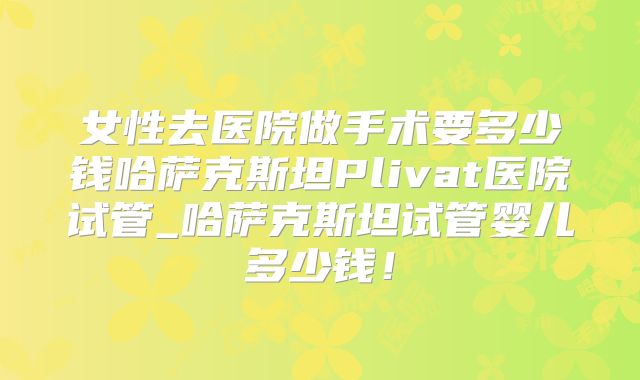 女性去医院做手术要多少钱哈萨克斯坦Plivat医院试管_哈萨克斯坦试管婴儿多少钱！