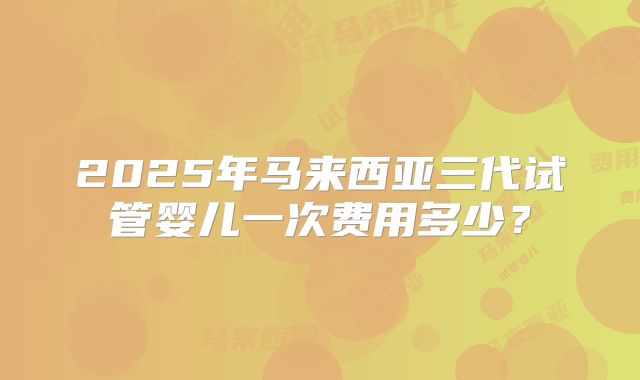 2025年马来西亚三代试管婴儿一次费用多少？