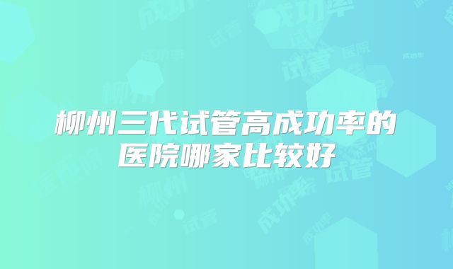 柳州三代试管高成功率的医院哪家比较好