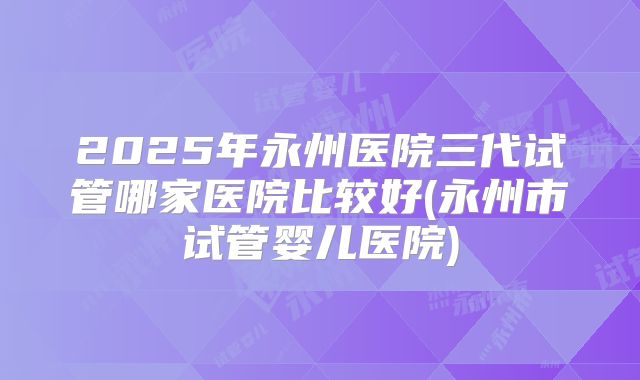 2025年永州医院三代试管哪家医院比较好(永州市试管婴儿医院)