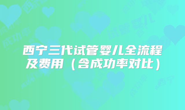 西宁三代试管婴儿全流程及费用（含成功率对比）