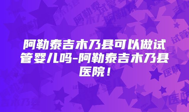 阿勒泰吉木乃县可以做试管婴儿吗-阿勒泰吉木乃县医院!