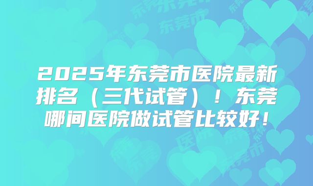 2025年东莞市医院最新排名（三代试管）！东莞哪间医院做试管比较好！