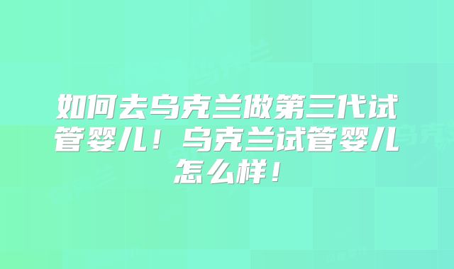 如何去乌克兰做第三代试管婴儿！乌克兰试管婴儿怎么样！
