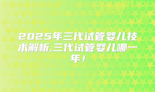 2025年三代试管婴儿技术解析,三代试管婴儿哪一年！