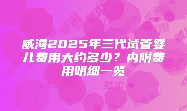 威海2025年三代试管婴儿费用大约多少?内附费用明细一览