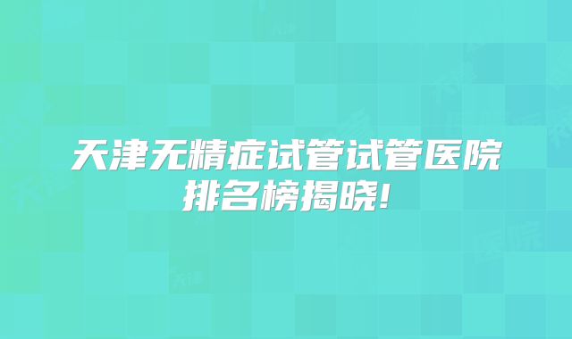 天津无精症试管试管医院排名榜揭晓!
