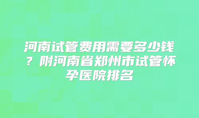 河南试管费用需要多少钱？附河南省郑州市试管怀孕医院排名