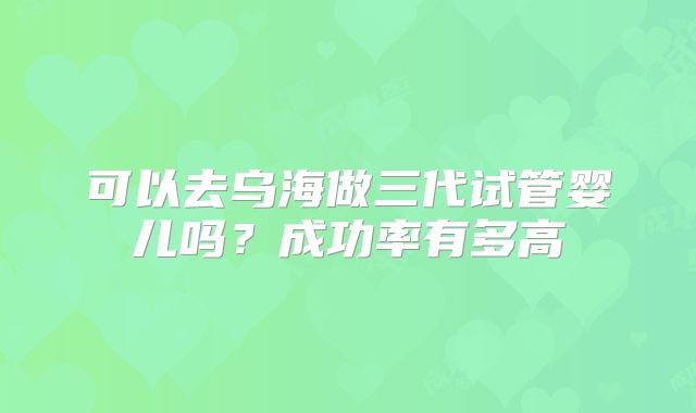 可以去乌海做三代试管婴儿吗？成功率有多高