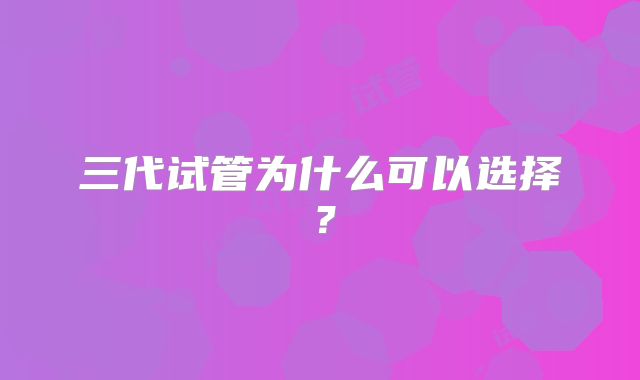 三代试管为什么可以选择？