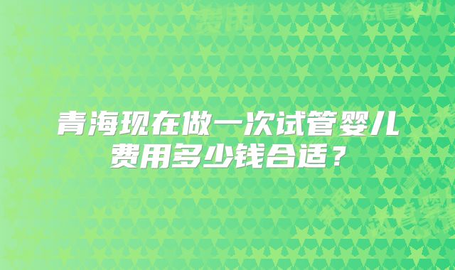 青海现在做一次试管婴儿费用多少钱合适？