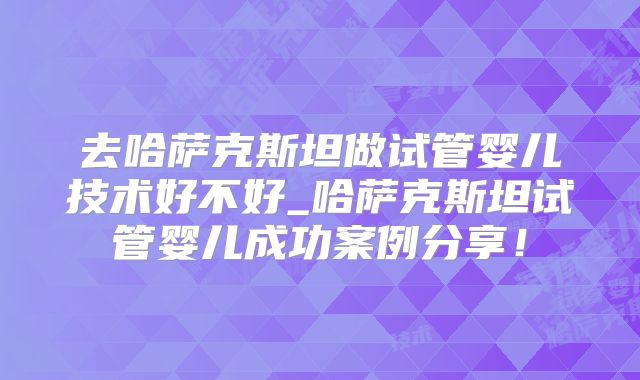 去哈萨克斯坦做试管婴儿技术好不好_哈萨克斯坦试管婴儿成功案例分享！