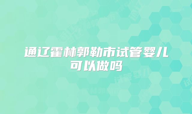 通辽霍林郭勒市试管婴儿可以做吗