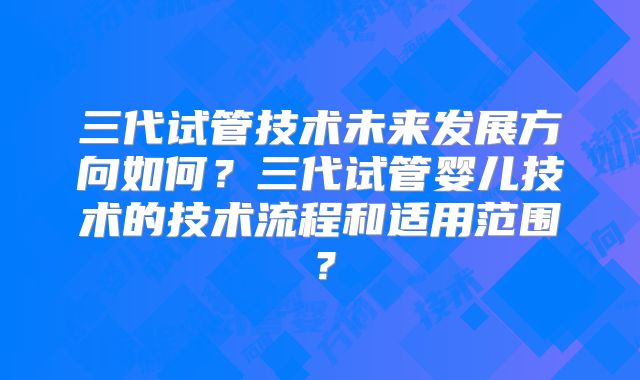 三代试管技术未来发展方向如何？三代试管婴儿技术的技术流程和适用范围？