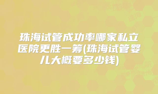 珠海试管成功率哪家私立医院更胜一筹(珠海试管婴儿大概要多少钱)