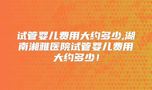 试管婴儿费用大约多少,湖南湘雅医院试管婴儿费用大约多少！