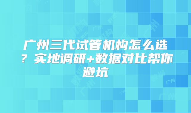 广州三代试管机构怎么选?实地调研+数据对比帮你避坑