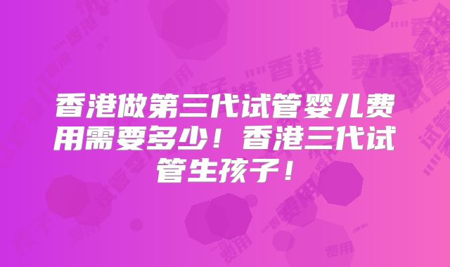 香港做第三代试管婴儿费用需要多少！香港三代试管生孩子！