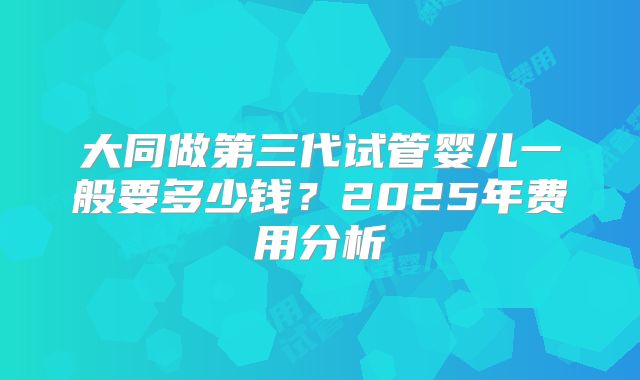 大同做第三代试管婴儿一般要多少钱？2025年费用分析