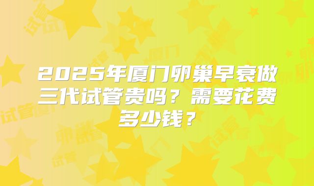 2025年厦门卵巢早衰做三代试管贵吗?需要花费多少钱?
