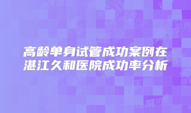 高龄单身试管成功案例在湛江久和医院成功率分析