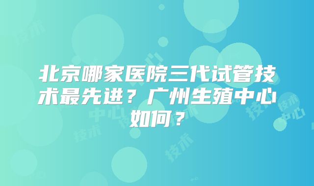 北京哪家医院三代试管技术最先进？广州生殖中心如何？