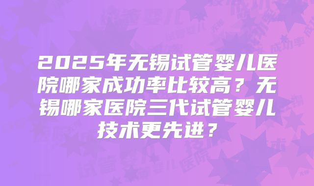 2025年无锡试管婴儿医院哪家成功率比较高?无锡哪家医院三代试管婴儿技术更先进?