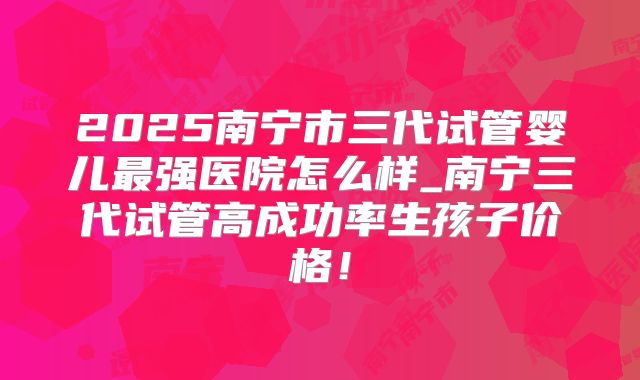 2025南宁市三代试管婴儿最强医院怎么样_南宁三代试管高成功率生孩子价格！