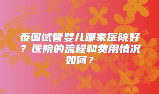 泰国试管婴儿哪家医院好？医院的流程和费用情况如何？