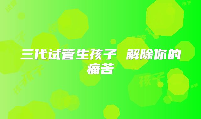 三代试管生孩子 解除你的痛苦