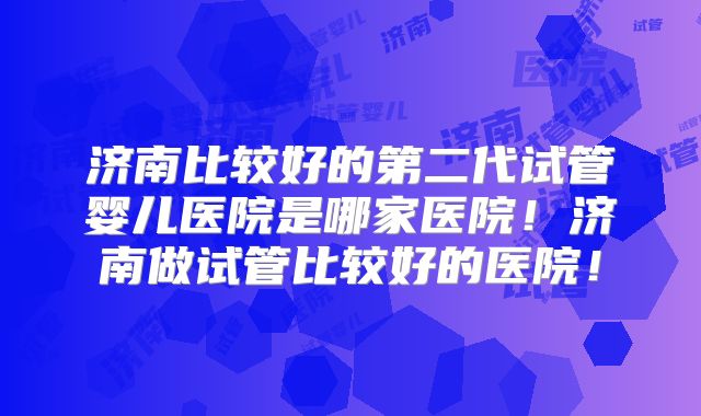 济南比较好的第二代试管婴儿医院是哪家医院!济南做试管比较好的医院!