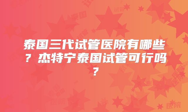 泰国三代试管医院有哪些？杰特宁泰国试管可行吗？