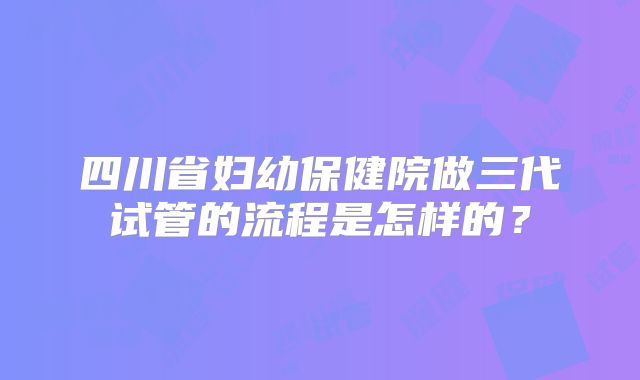 四川省妇幼保健院做三代试管的流程是怎样的？