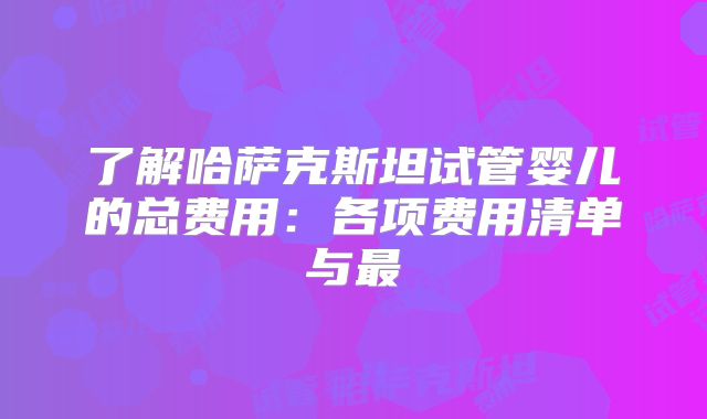 了解哈萨克斯坦试管婴儿的总费用：各项费用清单与最