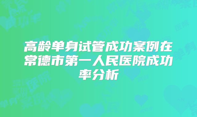 高龄单身试管成功案例在常德市第一人民医院成功率分析