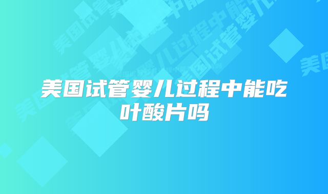 美国试管婴儿过程中能吃叶酸片吗