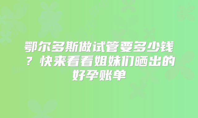 鄂尔多斯做试管要多少钱？快来看看姐妹们晒出的好孕账单