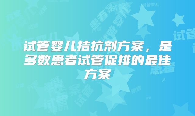 试管婴儿拮抗剂方案，是多数患者试管促排的最佳方案