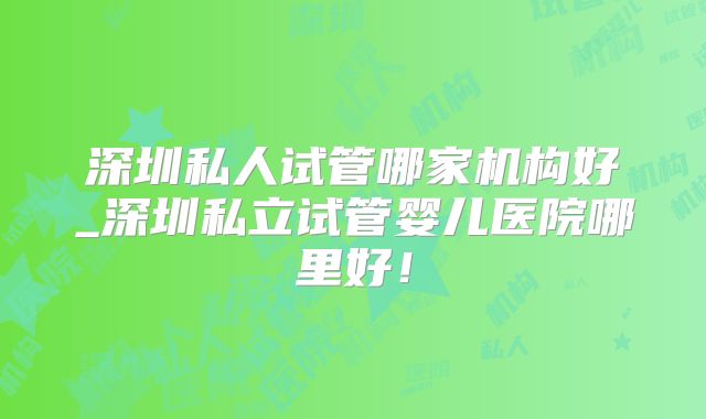 深圳私人试管哪家机构好_深圳私立试管婴儿医院哪里好!
