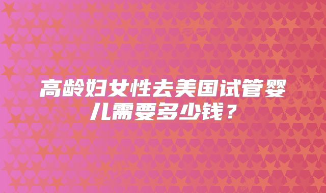 高龄妇女性去美国试管婴儿需要多少钱？