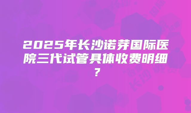 2025年长沙诺芽国际医院三代试管具体收费明细?