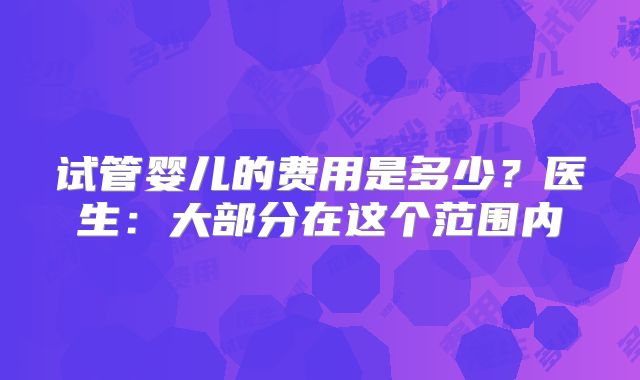 试管婴儿的费用是多少?医生:大部分在这个范围内