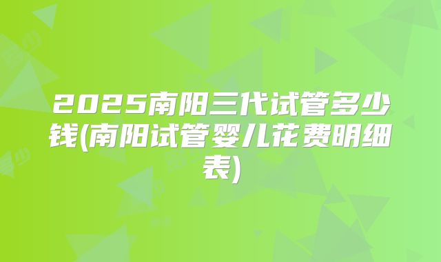 2025南阳三代试管多少钱(南阳试管婴儿花费明细表)