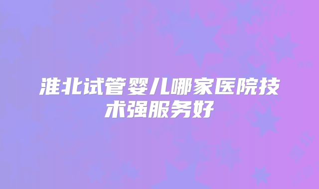 淮北试管婴儿哪家医院技术强服务好