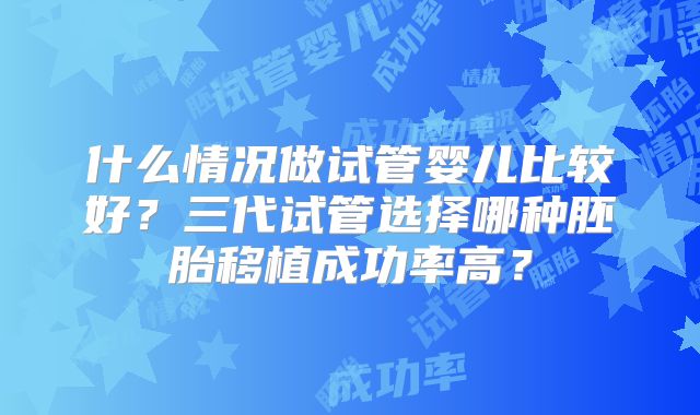 什么情况做试管婴儿比较好？三代试管选择哪种胚胎移植成功率高？
