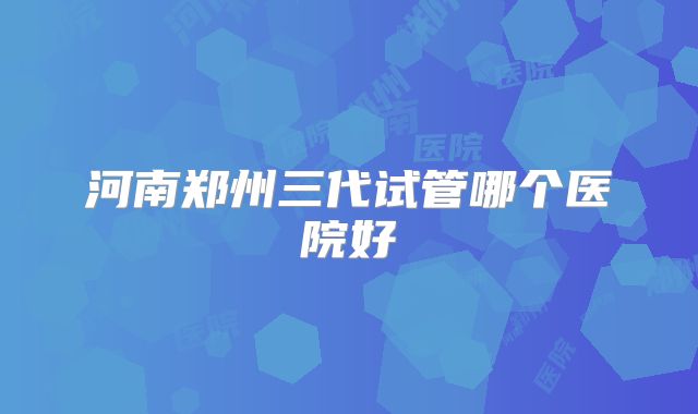 河南郑州三代试管哪个医院好
