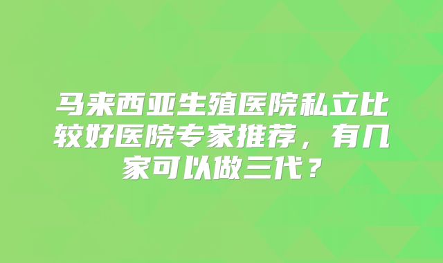 马来西亚生殖医院私立比较好医院专家推荐，有几家可以做三代？