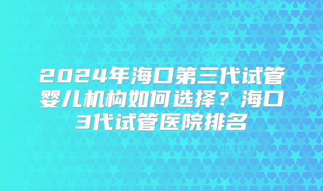 2024年海口第三代试管婴儿机构如何选择？海口3代试管医院排名