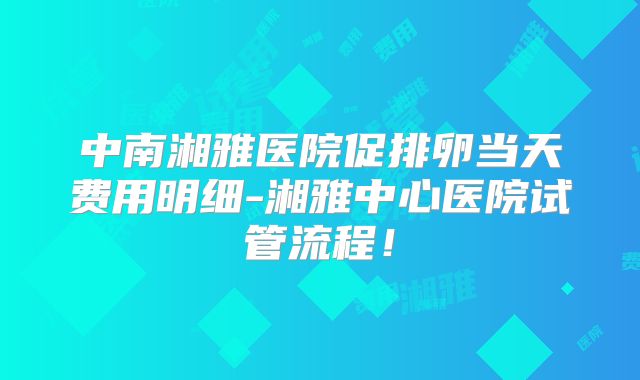 中南湘雅医院促排卵当天费用明细-湘雅中心医院试管流程！