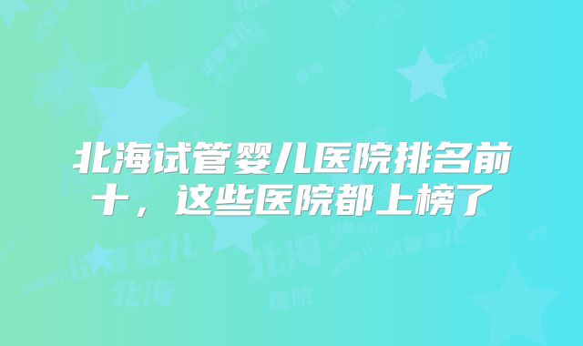 北海试管婴儿医院排名前十，这些医院都上榜了